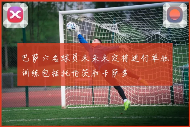 巴萨六名球员未来未定将进行单独训练包括托伦茨和卡萨多