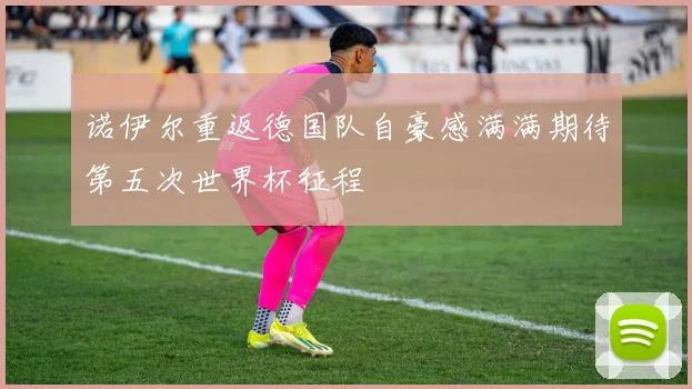 诺伊尔重返德国队自豪感满满期待第五次世界杯征程