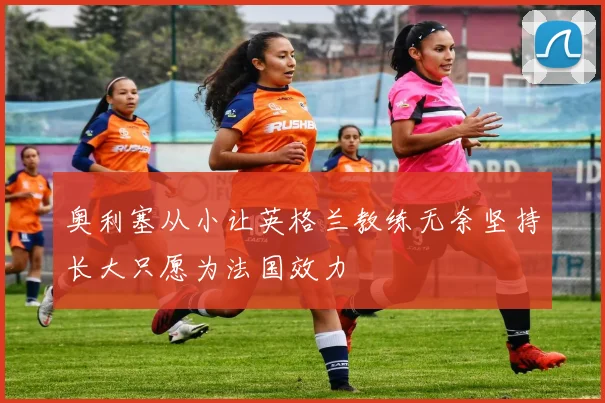 奥利塞从小让英格兰教练无奈坚持长大只愿为法国效力