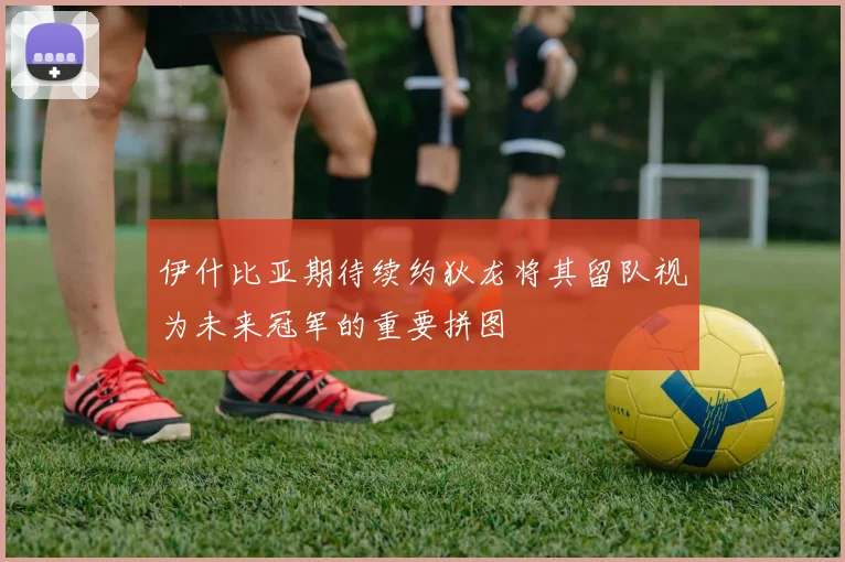 伊什比亚期待续约狄龙将其留队视为未来冠军的重要拼图