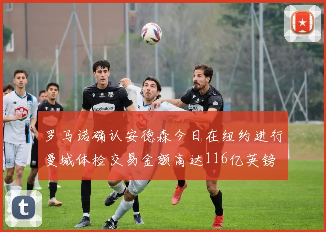 罗马诺确认安德森今日在纽约进行曼城体检交易金额高达116亿英镑