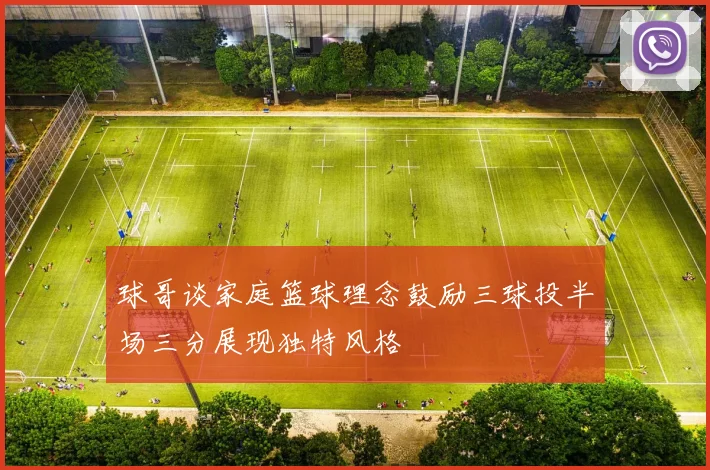 球哥谈家庭篮球理念鼓励三球投半场三分展现独特风格