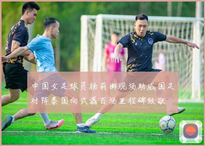 中国女足球员杨莉娜现场助威国足对阵泰国向武磊百场里程碑致敬