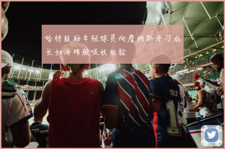 哈特鼓励年轻球员向詹姆斯学习成长如海绵般吸收经验
