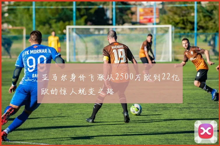 亚马尔身价飞涨从2500万欧到22亿欧的惊人蜕变之路