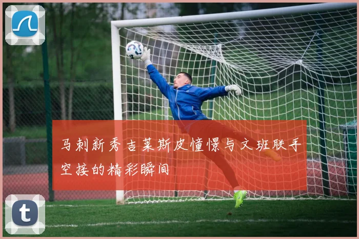 马刺新秀吉莱斯皮憧憬与文班联手空接的精彩瞬间