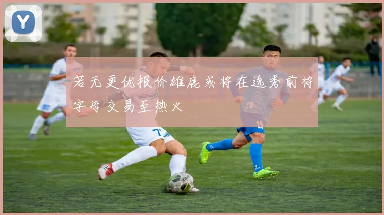 若无更优报价雄鹿或将在选秀前将字母交易至热火
