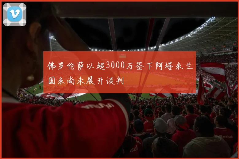 佛罗伦萨以超3000万签下阿塔米兰国米尚未展开谈判