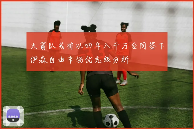 火箭队或将以四年八千万合同签下伊森自由市场优先级分析