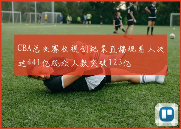 CBA总决赛收视创纪录直播观看人次达441亿观众人数突破123亿