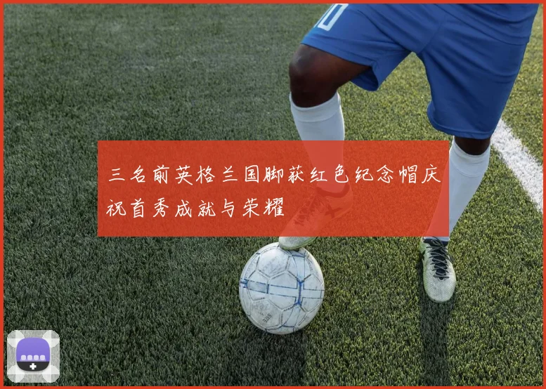 三名前英格兰国脚获红色纪念帽庆祝首秀成就与荣耀