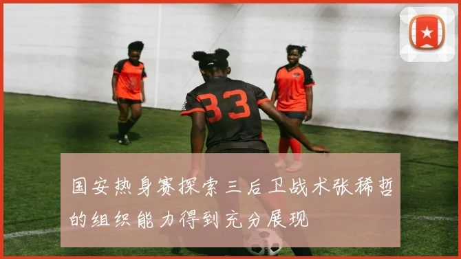 国安热身赛探索三后卫战术张稀哲的组织能力得到充分展现