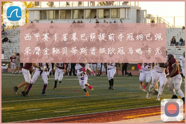 西甲赛季落幕巴萨提前夺冠姆巴佩荣膺金靴贝蒂斯晋级欧冠马略卡无缘留级