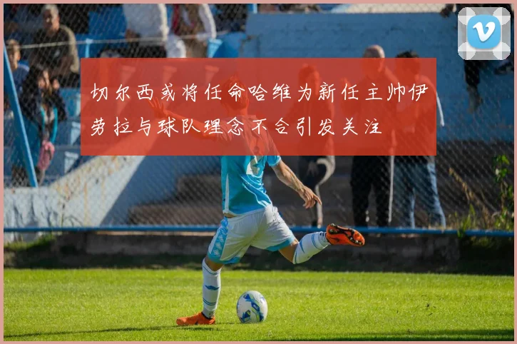 切尔西或将任命哈维为新任主帅伊劳拉与球队理念不合引发关注