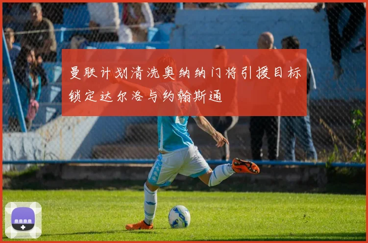 曼联计划清洗奥纳纳门将引援目标锁定达尔洛与约翰斯通